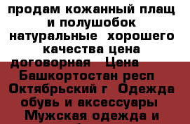 продам кожанный плащ и полушобок натуральные ,хорошего качества,цена договорная › Цена ­ 10 - Башкортостан респ., Октябрьский г. Одежда, обувь и аксессуары » Мужская одежда и обувь   